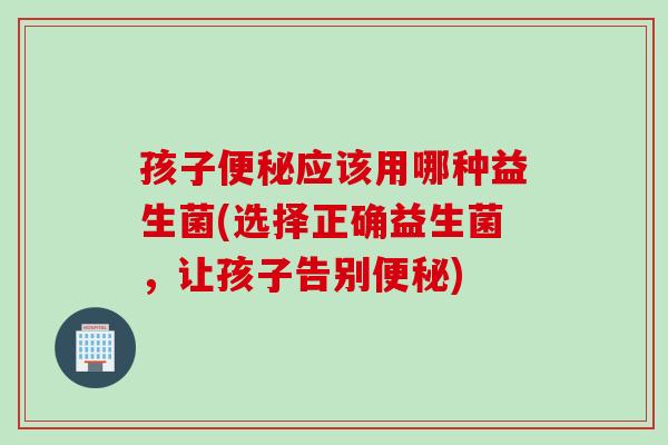 孩子应该用哪种益生菌(选择正确益生菌，让孩子告别)