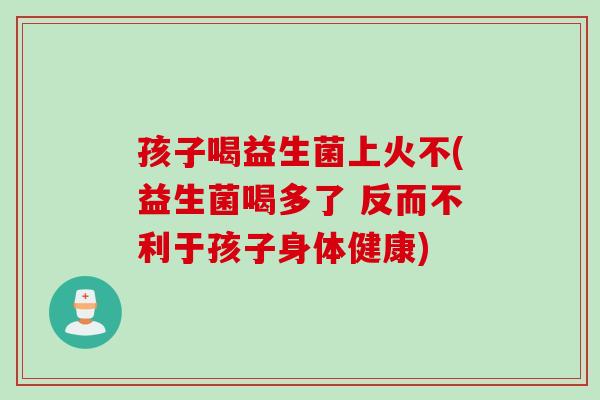 孩子喝益生菌上火不(益生菌喝多了 反而不利于孩子身体健康)