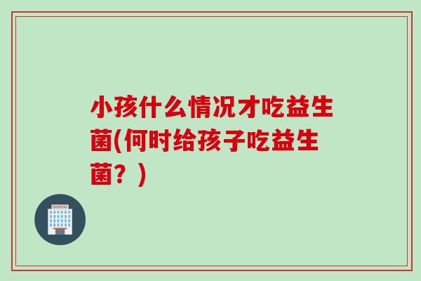 小孩什么情况才吃益生菌(何时给孩子吃益生菌？)