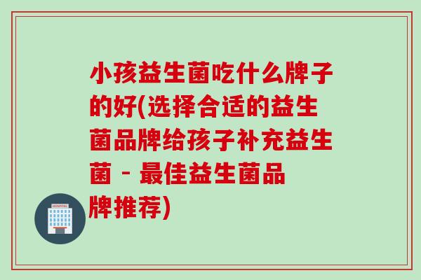 小孩益生菌吃什么牌子的好(选择合适的益生菌品牌给孩子补充益生菌 - 佳益生菌品牌推荐)