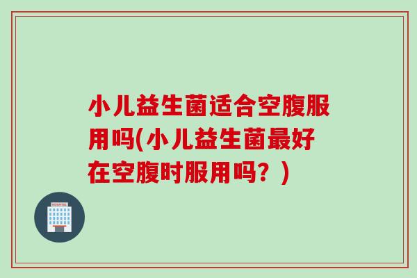 小儿益生菌适合空腹服用吗(小儿益生菌好在空腹时服用吗？)