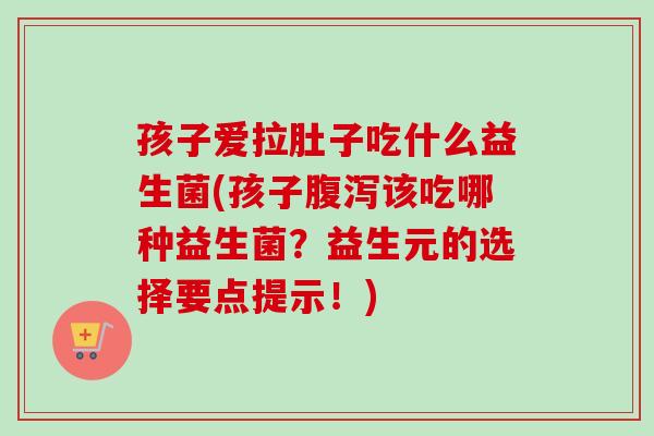 孩子爱拉肚子吃什么益生菌(孩子该吃哪种益生菌？益生元的选择要点提示！)