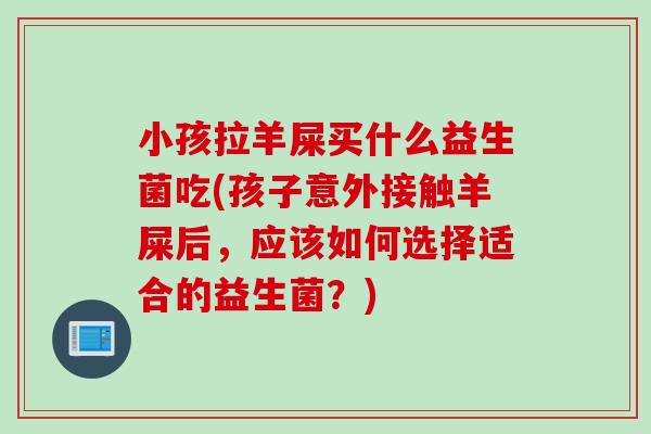 小孩拉羊屎买什么益生菌吃(孩子意外接触羊屎后,应该如何选择适合的益生菌?) 小孩拉羊屎买什么益生菌吃(孩子意外接触羊屎后,应该如何选择适合的益生菌?)