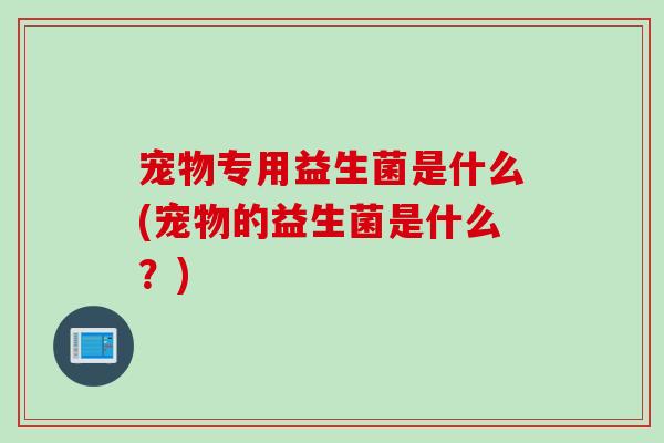 宠物专用益生菌是什么(宠物的益生菌是什么？)