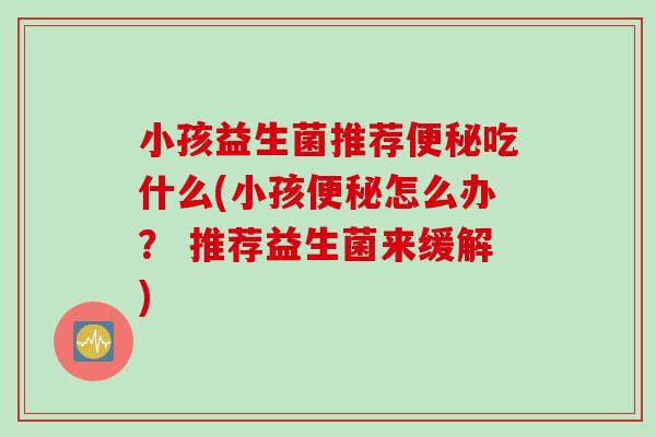 小孩益生菌推荐吃什么(小孩怎么办? 推荐益生菌来缓解) 小孩益生菌推荐吃什么(小孩怎么办? 推荐益生菌来缓解)