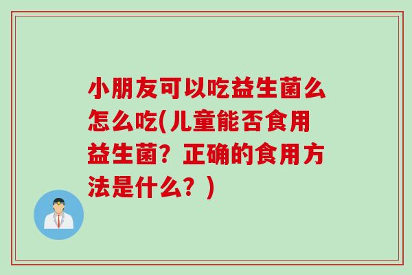 小朋友可以吃益生菌么怎么吃(儿童能否食用益生菌？正确的食用方法是什么？)