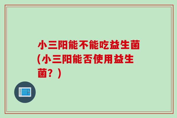 小三阳能不能吃益生菌(小三阳能否使用益生菌?) 小三阳能不能吃益生菌(小三阳能否使用益生菌?)