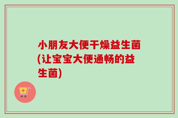 小朋友大便干燥益生菌(让宝宝大便通畅的益生菌)