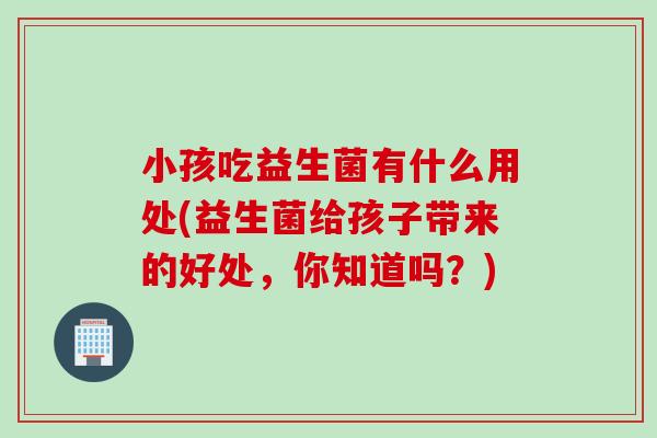 小孩吃益生菌有什么用处(益生菌给孩子带来的好处,你知道吗?) 小孩吃益生菌有什么用处(益生菌给孩子带来的好处,你知道吗?)
