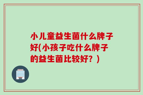 小儿童益生菌什么牌子好(小孩子吃什么牌子的益生菌比较好？)