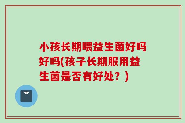 小孩长期喂益生菌好吗好吗(孩子长期服用益生菌是否有好处？)
