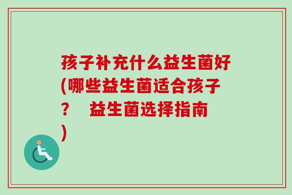 孩子补充什么益生菌好(哪些益生菌适合孩子？  益生菌选择指南)