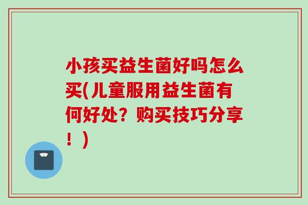 小孩买益生菌好吗怎么买(儿童服用益生菌有何好处?购买技巧分享!) 小孩买益生菌好吗怎么买(儿童服用益生菌有何好处?购买技巧分享!)
