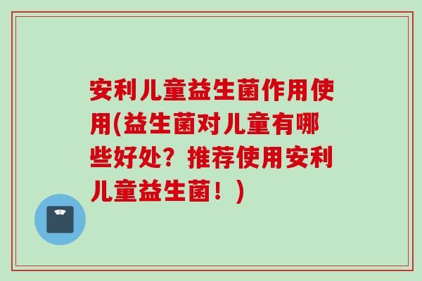 安利儿童益生菌作用使用(益生菌对儿童有哪些好处?推荐使用安利儿童益生菌!) 安利儿童益生菌作用使用(益生菌对儿童有哪些好处?推荐使用安利儿童益生菌!)