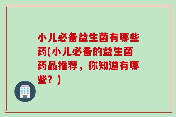 小儿必备益生菌有哪些药(小儿必备的益生菌药品推荐,你知道有哪些?) 小儿必备益生菌有哪些药(小儿必备的益生菌药品推荐,你知道有哪些?)
