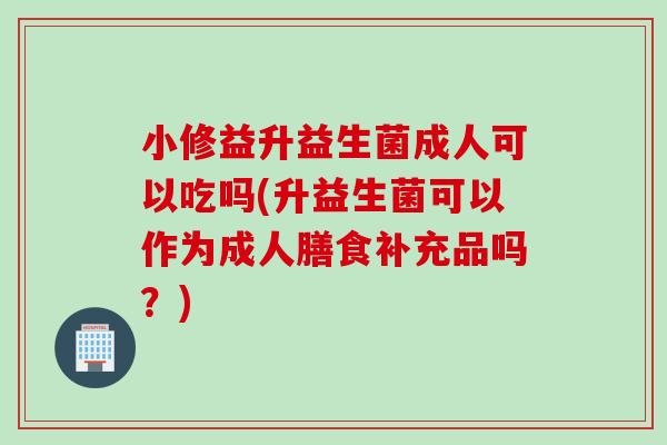 小修益升益生菌成人可以吃吗(升益生菌可以作为成人膳食补充品吗?) 小修益升益生菌成人可以吃吗(升益生菌可以作为成人膳食补充品吗?)