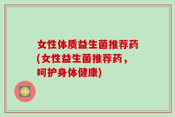 女性体质益生菌推荐药(女性益生菌推荐药,呵护身体健康) 女性体质益生菌推荐药(女性益生菌推荐药,呵护身体健康)