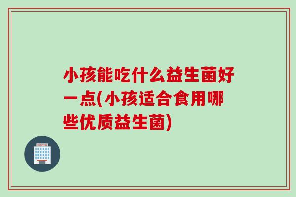 小孩能吃什么益生菌好一点(小孩适合食用哪些优质益生菌)