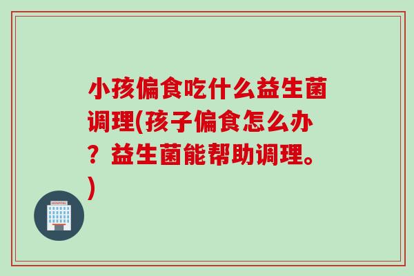 小孩偏食吃什么益生菌调理(孩子偏食怎么办?益生菌能帮助调理。) 小孩偏食吃什么益生菌调理(孩子偏食怎么办?益生菌能帮助调理。)