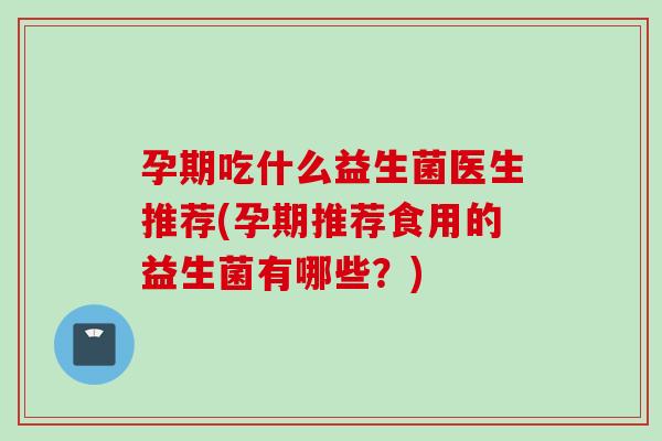 孕期吃什么益生菌医生推荐(孕期推荐食用的益生菌有哪些？)