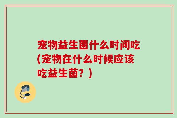 宠物益生菌什么时间吃(宠物在什么时候应该吃益生菌?) 宠物益生菌什么时间吃(宠物在什么时候应该吃益生菌?)