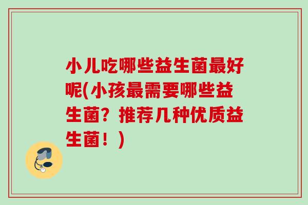 小儿吃哪些益生菌最好呢(小孩最需要哪些益生菌？推荐几种优质益生菌！)
