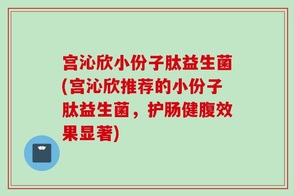 宫沁欣小份子肽益生菌(宫沁欣推荐的小份子肽益生菌，护肠健腹效果显著)