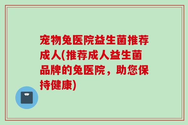宠物兔医院益生菌推荐成人(推荐成人益生菌品牌的兔医院，助您保持健康)