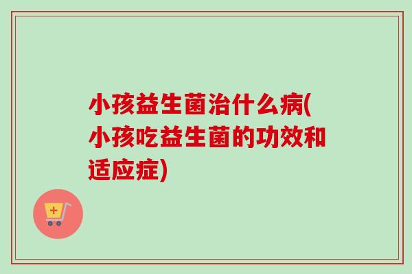 小孩益生菌什么(小孩吃益生菌的功效和适应症) 小孩益生菌什么(小孩吃益生菌的功效和适应症)
