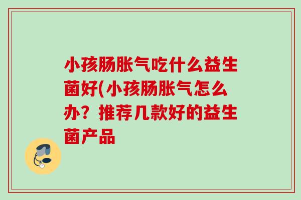 小孩肠吃什么益生菌好(小孩肠怎么办?推荐几款好的益生菌产品 小孩肠吃什么益生菌好(小孩肠怎么办?推荐几款好的益生菌产品