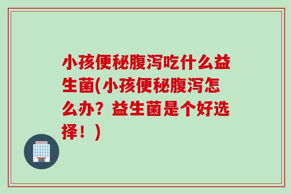 小孩吃什么益生菌(小孩怎么办？益生菌是个好选择！)