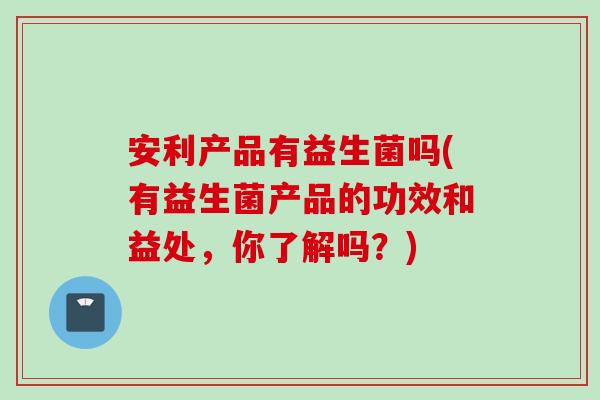 安利产品有益生菌吗(有益生菌产品的功效和益处,你了解吗?) 安利产品有益生菌吗(有益生菌产品的功效和益处,你了解吗?)