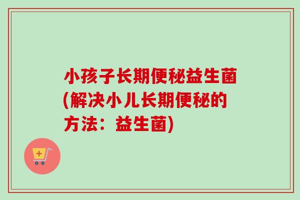小孩子长期益生菌(解决小儿长期的方法:益生菌) 小孩子长期益生菌(解决小儿长期的方法:益生菌)