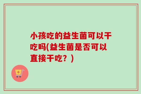 小孩吃的益生菌可以干吃吗(益生菌是否可以直接干吃？)