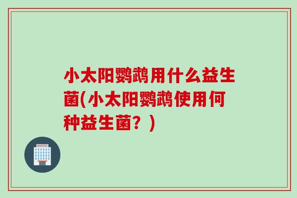 小太阳鹦鹉用什么益生菌(小太阳鹦鹉使用何种益生菌?) 小太阳鹦鹉用什么益生菌(小太阳鹦鹉使用何种益生菌?)