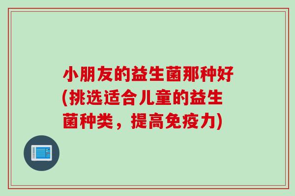 小朋友的益生菌那种好(挑选适合儿童的益生菌种类,提高力) 小朋友的益生菌那种好(挑选适合儿童的益生菌种类,提高力)