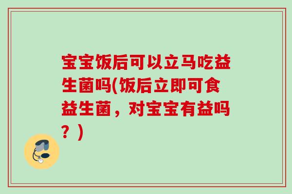 宝宝饭后可以立马吃益生菌吗(饭后立即可食益生菌，对宝宝有益吗？)