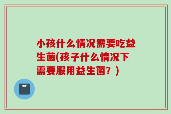 小孩什么情况需要吃益生菌(孩子什么情况下需要服用益生菌？)