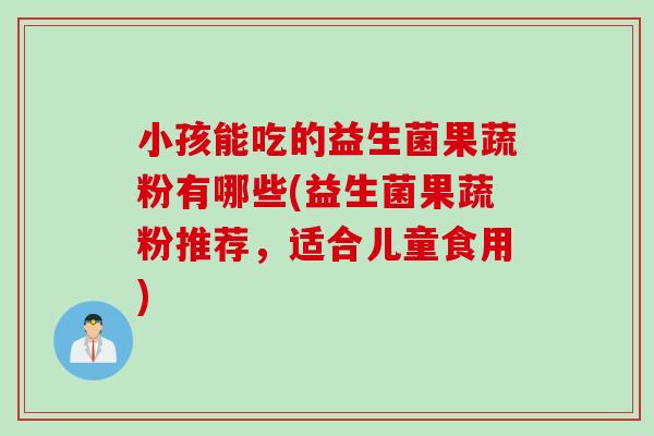 小孩能吃的益生菌果蔬粉有哪些(益生菌果蔬粉推荐,适合儿童食用) 小孩能吃的益生菌果蔬粉有哪些(益生菌果蔬粉推荐,适合儿童食用)
