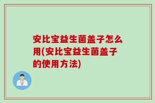 安比宝益生菌盖子怎么用(安比宝益生菌盖子的使用方法) 安比宝益生菌盖子怎么用(安比宝益生菌盖子的使用方法)