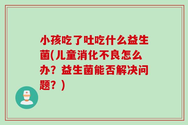 小孩吃了吐吃什么益生菌(儿童怎么办?益生菌能否解决问题?) 小孩吃了吐吃什么益生菌(儿童怎么办?益生菌能否解决问题?)