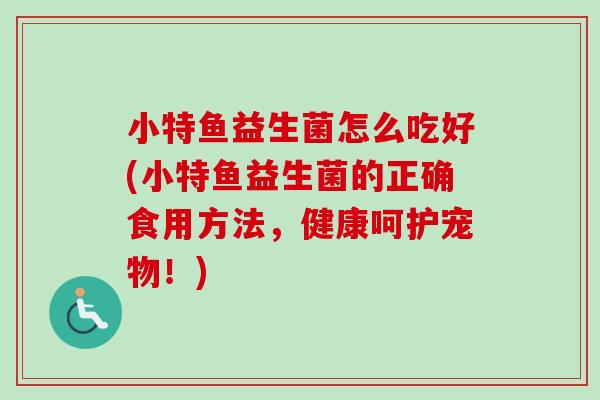 小特鱼益生菌怎么吃好(小特鱼益生菌的正确食用方法,健康呵护宠物!) 小特鱼益生菌怎么吃好(小特鱼益生菌的正确食用方法,健康呵护宠物!)