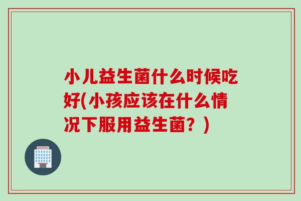 小儿益生菌什么时候吃好(小孩应该在什么情况下服用益生菌?) 小儿益生菌什么时候吃好(小孩应该在什么情况下服用益生菌?)