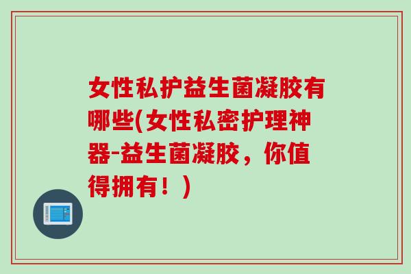 女性私护益生菌凝胶有哪些(女性私密护理神器-益生菌凝胶，你值得拥有！)