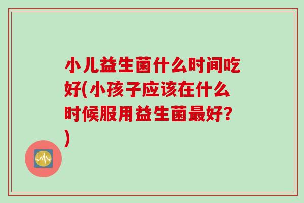 小儿益生菌什么时间吃好(小孩子应该在什么时候服用益生菌好？)