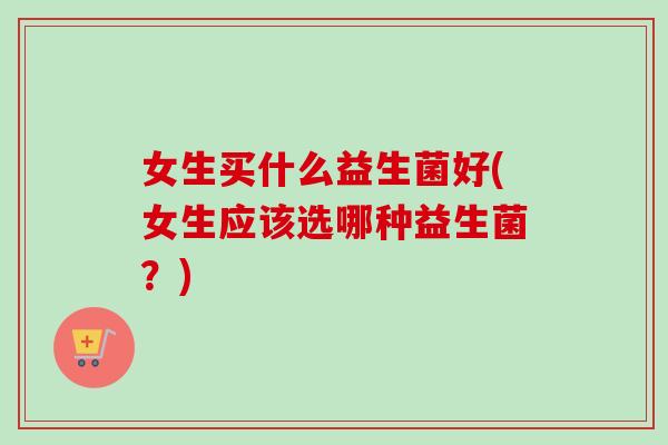 女生买什么益生菌好(女生应该选哪种益生菌？)
