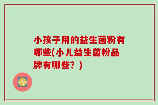 小孩子用的益生菌粉有哪些(小儿益生菌粉品牌有哪些？)