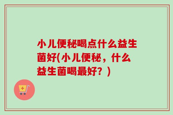 小儿喝点什么益生菌好(小儿,什么益生菌喝好?) 小儿喝点什么益生菌好(小儿,什么益生菌喝好?)