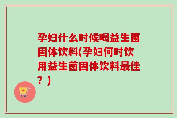 孕妇什么时候喝益生菌固体饮料(孕妇何时饮用益生菌固体饮料佳?) 孕妇什么时候喝益生菌固体饮料(孕妇何时饮用益生菌固体饮料佳?)