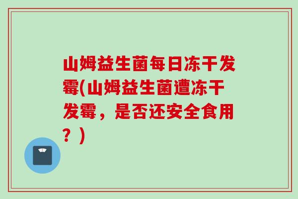 山姆益生菌每日冻干发霉(山姆益生菌遭冻干发霉,是否还安全食用?) 山姆益生菌每日冻干发霉(山姆益生菌遭冻干发霉,是否还安全食用?)